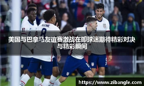 美国与巴拿马友谊赛激战在即球迷期待精彩对决与精彩瞬间