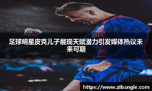 足球明星皮克儿子展现天赋潜力引发媒体热议未来可期