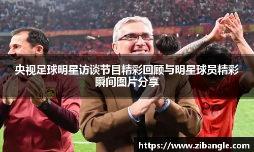 央视足球明星访谈节目精彩回顾与明星球员精彩瞬间图片分享